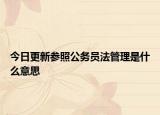今日更新参照公务员法管理是什么意思