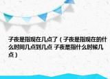 子夜是指现在几点了（子夜是指现在的什么时间几点到几点 子夜是指什么时候几点）