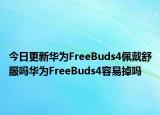 今日更新华为FreeBuds4佩戴舒服吗华为FreeBuds4容易掉吗