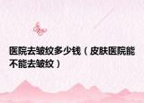 医院去皱纹多少钱（皮肤医院能不能去皱纹）