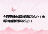 今日更新鱼嘴鞋磨脚怎么办（鱼嘴鞋前面磨脚怎么办）