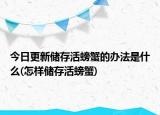 今日更新储存活螃蟹的办法是什么(怎样储存活螃蟹)