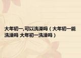 大年初一,可以洗澡吗（大年初一能洗澡吗 大年初一洗澡吗）