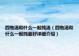 四物汤和什么一起炖汤（四物汤和什么一起炖最好详细介绍）