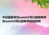 今日更新华为watch2可以拍照吗华为watch2可以控制手机拍照吗