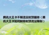 腾讯大王卡不限流量封顶服务（腾讯大王卡如何解除封顶流量限制）