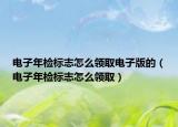 电子年检标志怎么领取电子版的（电子年检标志怎么领取）