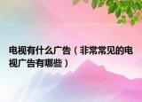电视有什么广告（非常常见的电视广告有哪些）