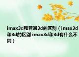 imax3d和普通3d的区别（imax3d和3d的区别 imax3d和3d有什么不同）