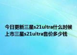 今日更新三星s21ultra什么时候上市三星s21ultra售价多少钱