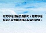 用艾草泡脚后要洗脚吗（用艾草泡脚后还需要用清水洗吗详细介绍）