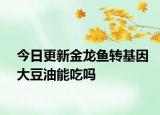 今日更新金龙鱼转基因大豆油能吃吗