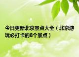今日更新北京景点大全（北京游玩必打卡的8个景点）