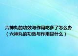 六神丸的功效与作用吃多了怎么办（六神丸的功效与作用是什么）