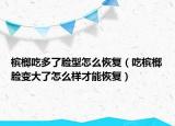 槟榔吃多了脸型怎么恢复（吃槟榔脸变大了怎么样才能恢复）