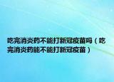 吃完消炎药不能打新冠疫苗吗（吃完消炎药能不能打新冠疫苗）