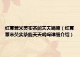 红豆薏米芡实茶能天天喝嘛（红豆薏米芡实茶能天天喝吗详细介绍）