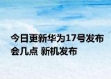 今日更新华为17号发布会几点 新机发布