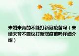 未婚未育的不能打新冠疫苗吗（未婚未育不建议打新冠疫苗吗详细介绍）