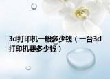 3d打印机一般多少钱（一台3d打印机要多少钱）