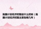我国计划经济时期是什么时候（我国计划经济时期主要指哪几年）