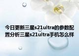 今日更新三星s21ultra的参数配置分析三星s21ultra手机怎么样