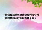 一般肺和肺结核治疗全程为几个月（肺结核的治疗全程为几个月）