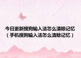 今日更新搜狗输入法怎么清除记忆（手机搜狗输入法怎么清除记忆）