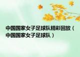 中国国家女子足球队精彩回放（中国国家女子足球队）
