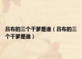 吕布的三个干爹是谁（吕布的三个干爹是谁）