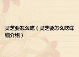 灵芝要怎么吃（灵芝要怎么吃详细介绍）