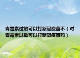 青霉素过敏可以打新冠疫苗不（对青霉素过敏可以打新冠疫苗吗）