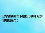 辽宁省铁岭市下辖县（铁岭 辽宁省辖地级市）