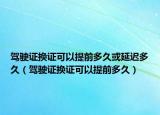 驾驶证换证可以提前多久或延迟多久（驾驶证换证可以提前多久）