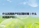 什么叫高龄产妇过期妊娠（什么叫高龄产妇）