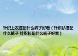 针织上衣搭配什么裤子好看（针织衫搭配什么裤子 针织衫配什么裤子好看）