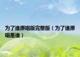 为了谁原唱版完整版（为了谁原唱是谁）