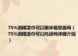 75%酒精湿巾可以擦冰箱里面吗（75%酒精湿巾可以托运吗详细介绍）