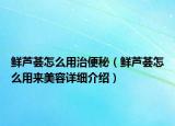 鲜芦荟怎么用治便秘（鲜芦荟怎么用来美容详细介绍）