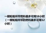 一艘轮船所带燃料最多可用18小时（一艘轮船所带的燃料最多可用12小时）