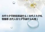 古代七夕节时应该送什么（古代人七夕礼物推荐 古代人在七夕节送什么礼物）