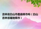 吉林省白山市是县级市吗（白山 吉林省辖地级市）