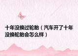 十年没换过轮胎（汽车开了十年没换轮胎会怎么样）