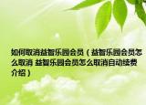 如何取消益智乐园会员（益智乐园会员怎么取消 益智乐园会员怎么取消自动续费介绍）
