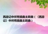 西游记中所有插曲主题曲（〈西游记〉中所有插曲主题曲）