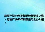 房屋产权40年到期后续期要多少钱（房屋产权40年到期后怎么办介绍）