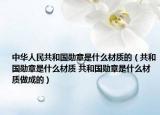 中华人民共和国勋章是什么材质的（共和国勋章是什么材质 共和国勋章是什么材质做成的）