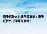 测孕纸什么时间用最准确（测孕纸什么时间用最准确）