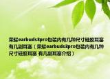 荣耀earbuds3pro包装内有几种尺寸硅胶耳塞 有几副耳塞（荣耀earbuds3pro包装内有几种尺寸硅胶耳塞 有几副耳塞介绍）
