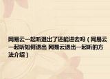 网易云一起听退出了还能进去吗（网易云一起听如何退出 网易云退出一起听的方法介绍）